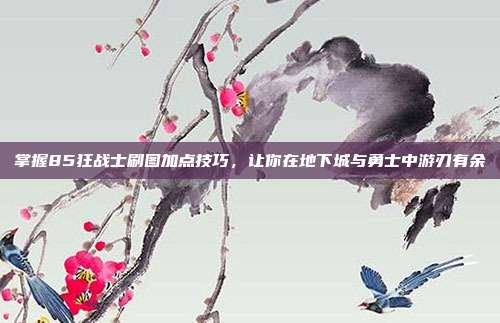 掌握85狂战士刷图加点技巧,让你在地下城与勇士中游刃有余