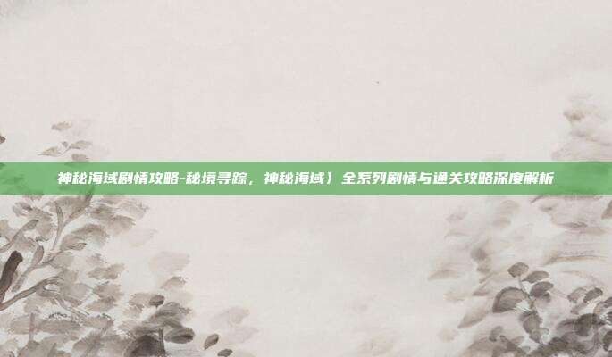 神秘海域剧情攻略-秘境寻踪,神秘海域〉全系列剧情与通关攻略深度解析