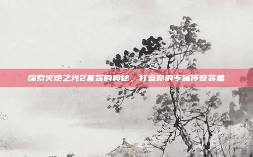 探索火炬之光2套装的奥秘,打造你的专属传奇装备