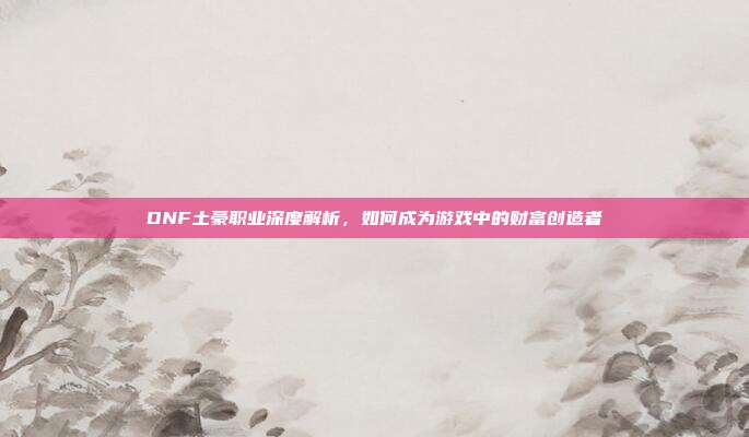 DNF土豪职业深度解析,如何成为游戏中的财富创造者