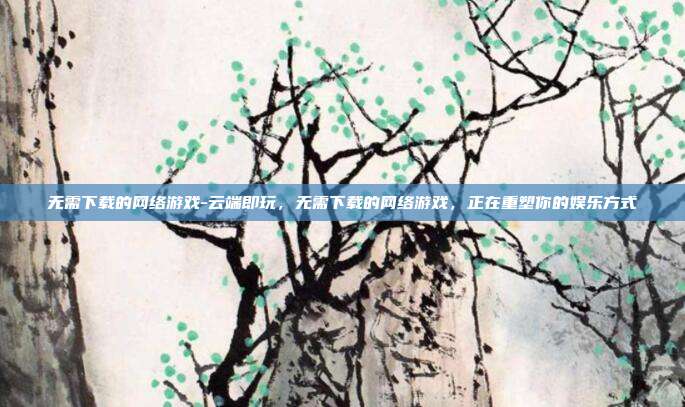 无需下载的网络游戏-云端即玩，无需下载的网络游戏，正在重塑你的娱乐方式