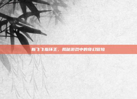 新飞飞指环王，揭秘游戏中的奇幻冒险