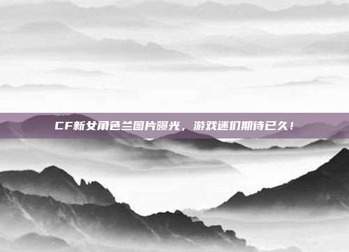 CF新女角色兰图片曝光,游戏迷们期待已久!