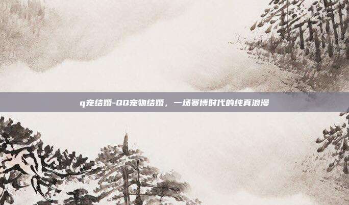 q宠结婚-QQ宠物结婚,一场赛博时代的纯真浪漫