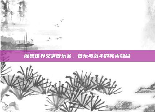 魔兽世界交响音乐会,音乐与战斗的完美融合