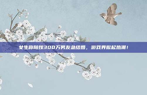 女生称陪嫁300万男友急结婚,游戏界掀起热潮!