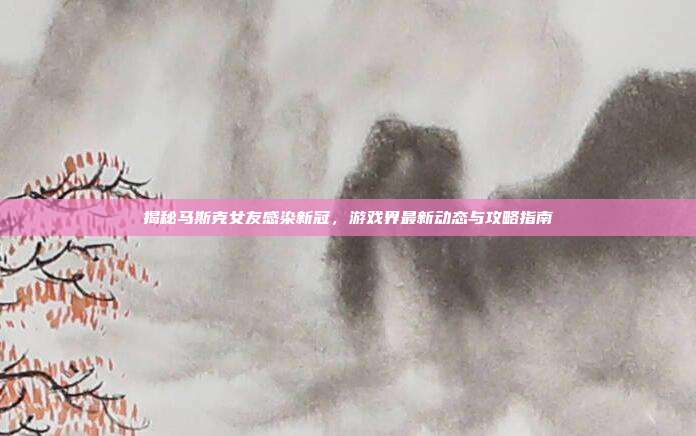 揭秘马斯克女友感染新冠,游戏界最新动态与攻略指南