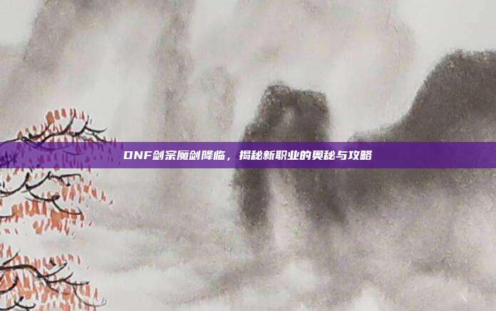 DNF剑宗魔剑降临,揭秘新职业的奥秘与攻略