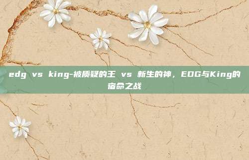 edg vs king-被质疑的王 vs 新生的神,EDG与King的宿命之战