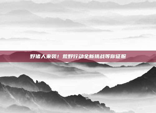 野猪人来袭!荒野行动全新挑战等你征服