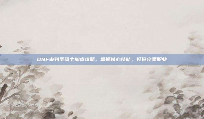 DNF审判圣骑士加点攻略,掌握核心技能,打造完美职业