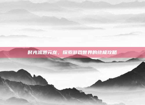 时光流逝元龙,探索游戏世界的终极攻略