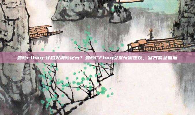 最新cfbug-穿越火线新纪元?最新CFbug引发玩家热议,官方紧急回应