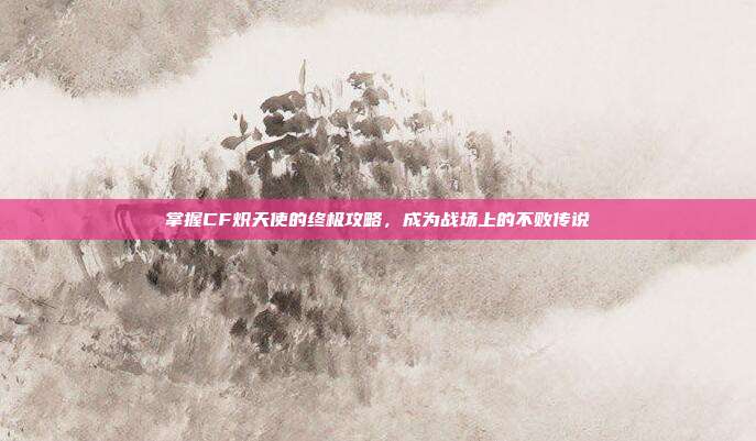 掌握CF炽天使的终极攻略,成为战场上的不败传说