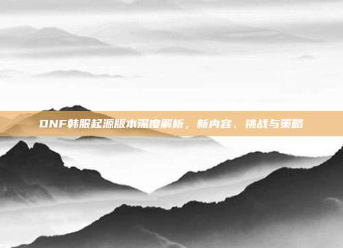 DNF韩服起源版本深度解析，新内容、挑战与策略