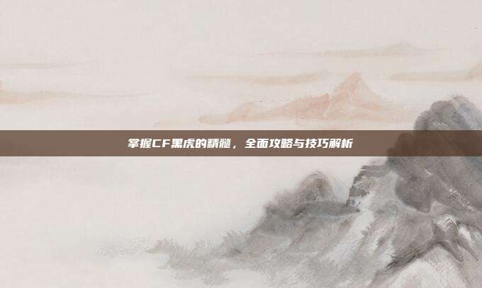 掌握CF黑虎的精髓，全面攻略与技巧解析