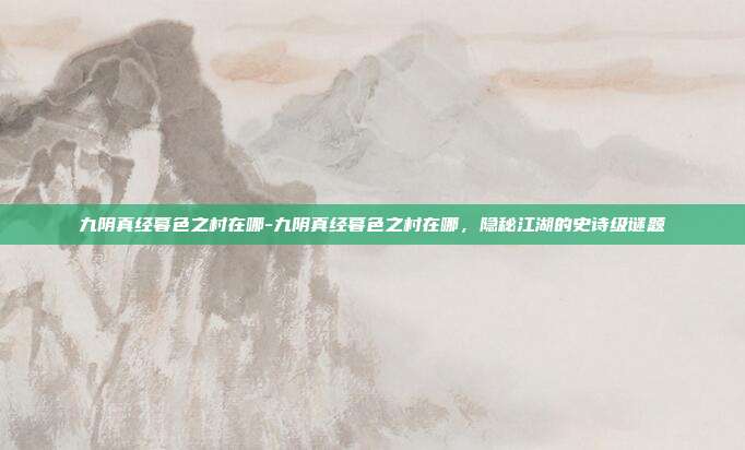 九阴真经暮色之村在哪-九阴真经暮色之村在哪,隐秘江湖的史诗级谜题