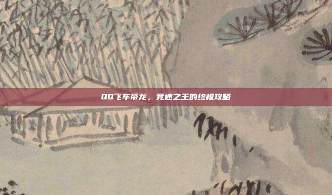 QQ飞车帝龙,竞速之王的终极攻略