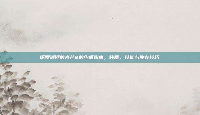 探索消逝的光芒2的终极指南，装备、技能与生存技巧