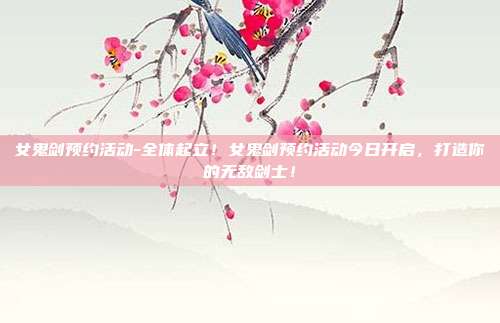 女鬼剑预约活动-全体起立!女鬼剑预约活动今日开启,打造你的无敌剑士!