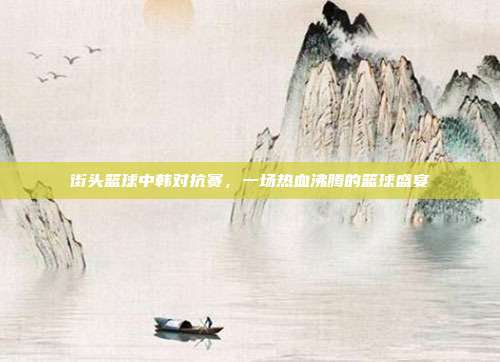 街头篮球中韩对抗赛,一场热血沸腾的篮球盛宴