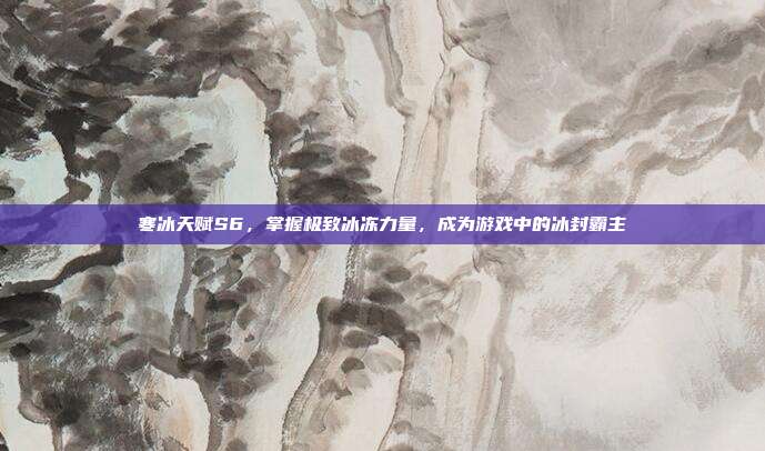 寒冰天赋S6,掌握极致冰冻力量,成为游戏中的冰封霸主