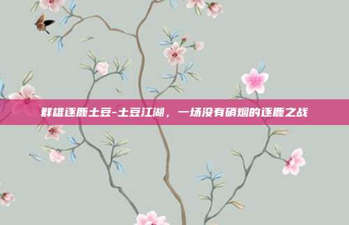 群雄逐鹿土豆-土豆江湖，一场没有硝烟的逐鹿之战