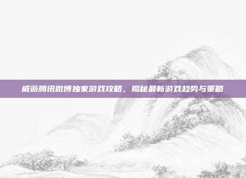 戚薇腾讯微博独家游戏攻略，揭秘最新游戏趋势与策略