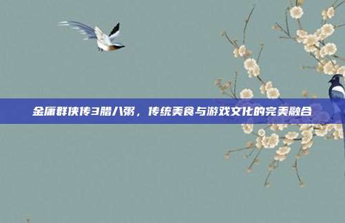 金庸群侠传3腊八粥,传统美食与游戏文化的完美融合