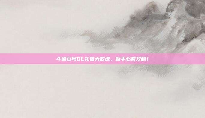 斗破苍穹OL礼包大放送,新手必看攻略!