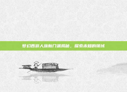 梦幻西游人族新门派揭秘,探索未知的领域