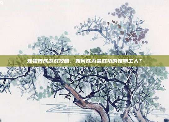 宠物养成游戏攻略,如何成为最成功的宠物主人?