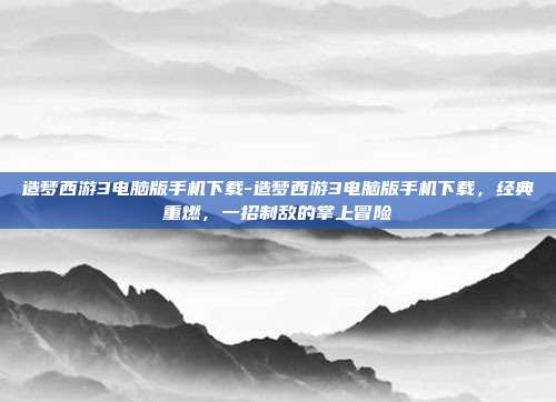造梦西游3电脑版手机下载-造梦西游3电脑版手机下载，经典重燃，一招制敌的掌上冒险