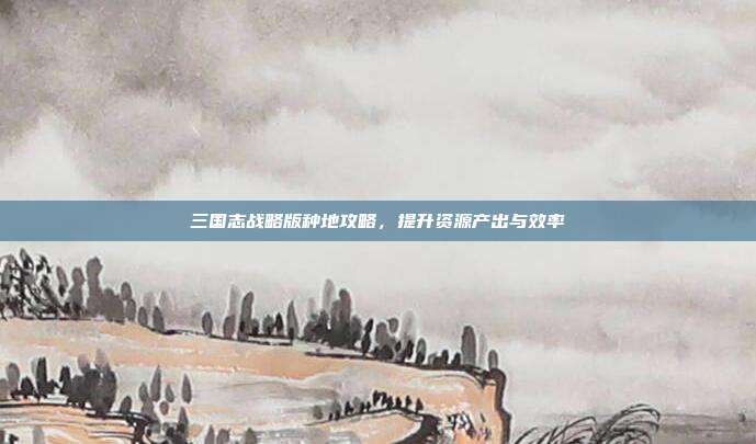 三国志战略版种地攻略，提升资源产出与效率