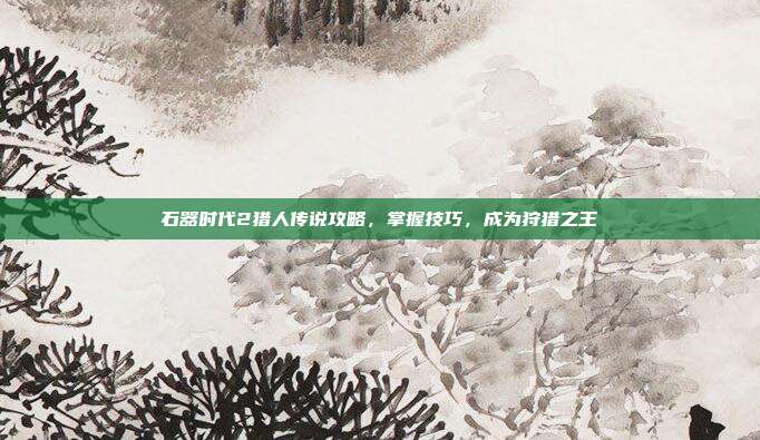 石器时代2猎人传说攻略,掌握技巧,成为狩猎之王