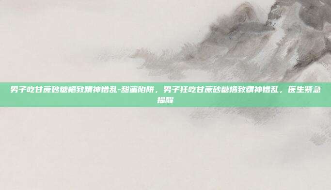 男子吃甘蔗砂糖橘致精神错乱-甜蜜陷阱，男子狂吃甘蔗砂糖橘致精神错乱，医生紧急提醒