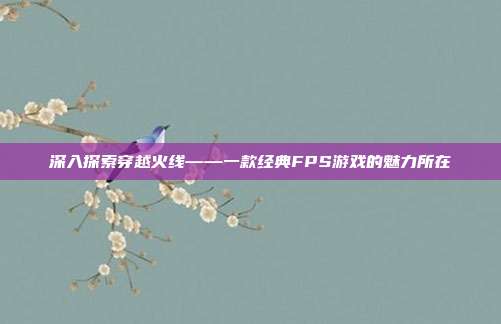 深入探索穿越火线——一款经典FPS游戏的魅力所在