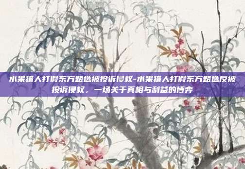 水果猎人打假东方甄选被投诉侵权-水果猎人打假东方甄选反被投诉侵权,一场关于真相与利益的博弈