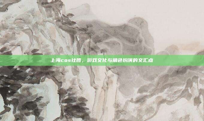 上海cos社团，游戏文化与角色扮演的交汇点