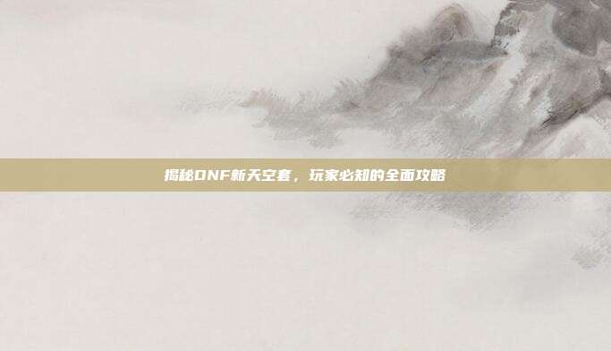 揭秘DNF新天空套，玩家必知的全面攻略