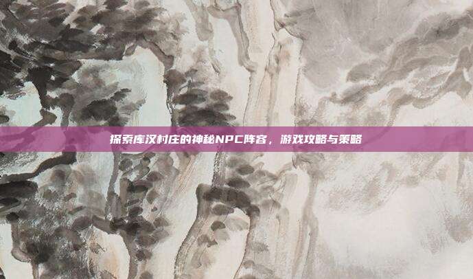 探索库汉村庄的神秘NPC阵容,游戏攻略与策略
