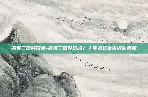 名将三国好玩吗-名将三国好玩吗?十年老玩家告诉你真相