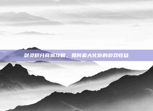 剑灵积分商城攻略,如何最大化你的游戏收益