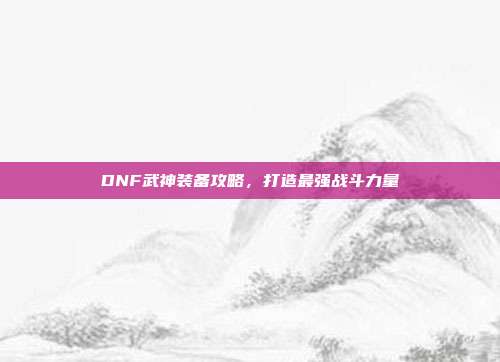 DNF武神装备攻略,打造最强战斗力量