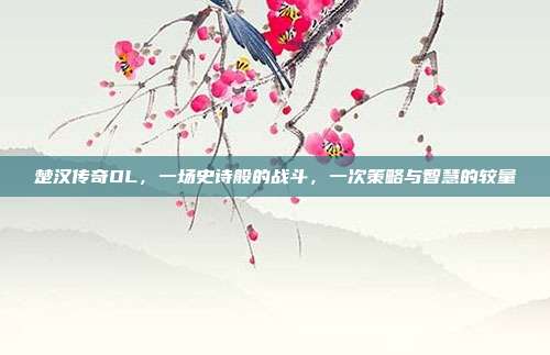 楚汉传奇OL,一场史诗般的战斗,一次策略与智慧的较量