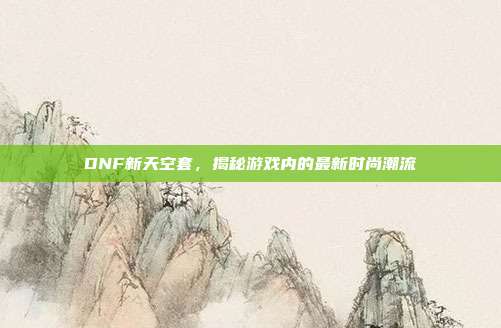 DNF新天空套,揭秘游戏内的最新时尚潮流