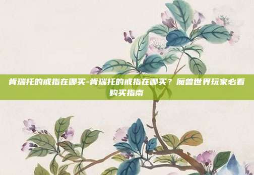 肯瑞托的戒指在哪买-肯瑞托的戒指在哪买？魔兽世界玩家必看购买指南