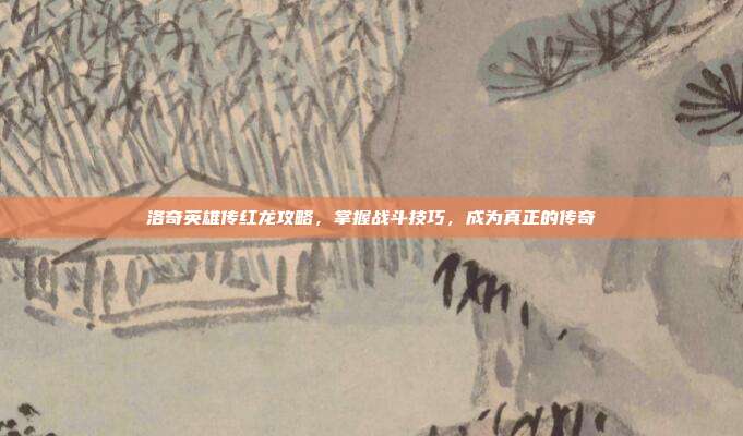 洛奇英雄传红龙攻略,掌握战斗技巧,成为真正的传奇