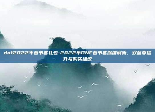 dnf2022年春节套礼包-2022年DNF春节套深度解析，双至尊提升与购买建议
