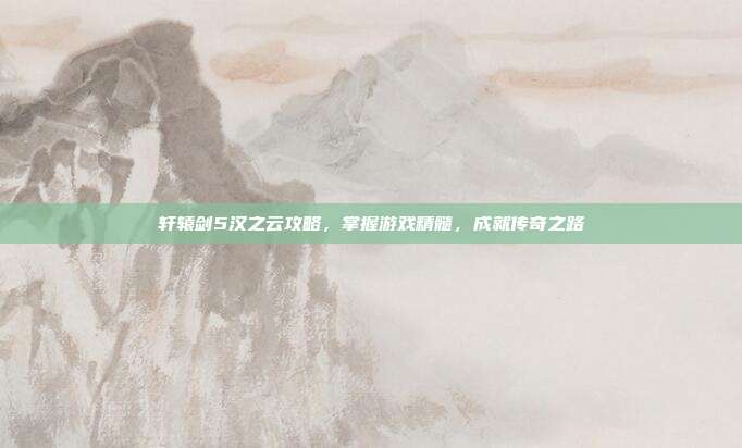轩辕剑5汉之云攻略,掌握游戏精髓,成就传奇之路